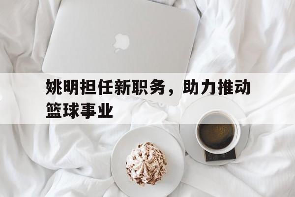 姚明担任新职务，助力推动篮球事业
